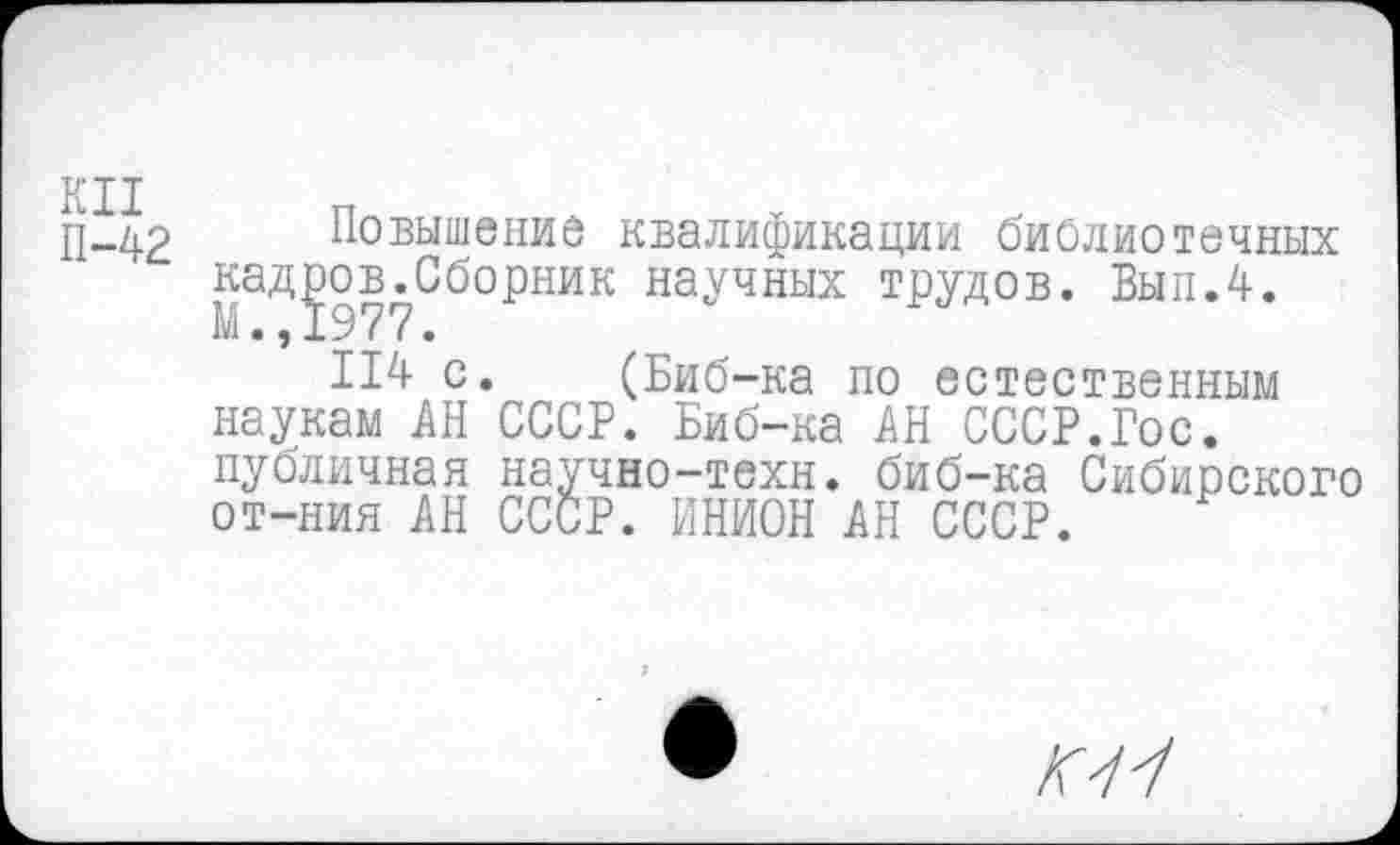 ﻿В* II
П-42 Повышение квалификации библиотечных кадров.Сборник научных трудов. Был.4. М.,1977.
114 с. (Биб-ка по естественным наукам АН СССР. Биб-ка АН СССР.Гос. публичная научно-техн, биб-ка Сибирского от-ния АН СССР. ИНИОН АН СССР.
Г7У